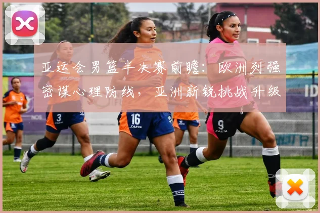 亚运会男篮半决赛前瞻：欧洲列强密谋心理防线，亚洲新锐挑战升级