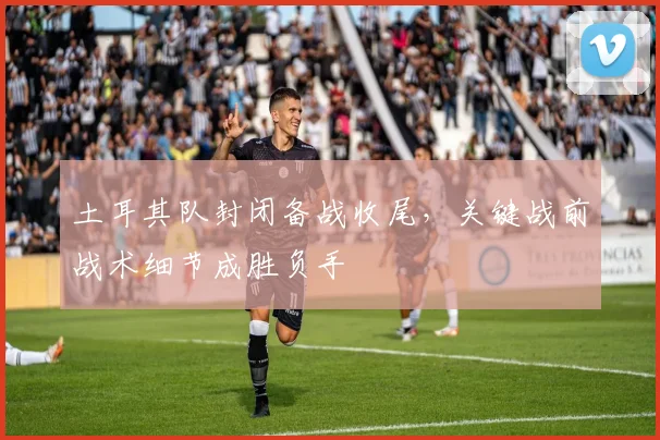 土耳其队封闭备战收尾，关键战前战术细节成胜负手