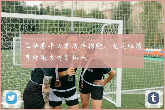 亚锦赛半决赛名单揭晓，竞走组跨界短跑名将引热议