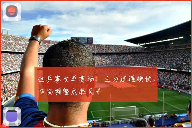 世乒赛女单赛场：主力连遇硬仗，临场调整成胜负手