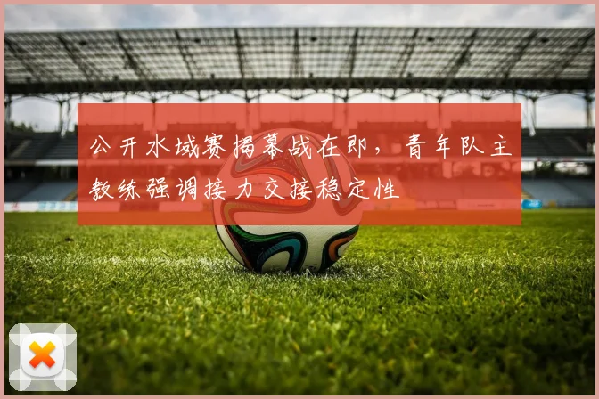 公开水域赛揭幕战在即，青年队主教练强调接力交接稳定性